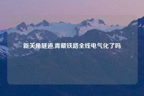 新关角隧道,青藏铁路全线电气化了吗