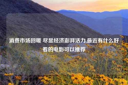 消费市场回暖 尽显经济澎湃活力,最近有什么好看的电影可以推荐