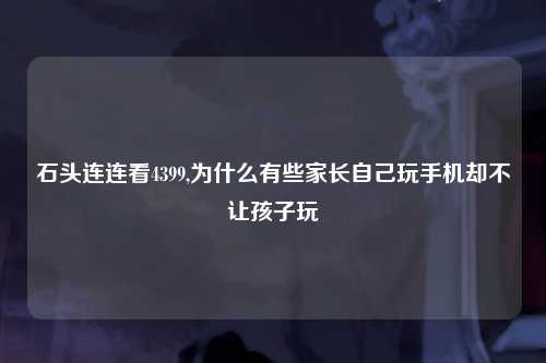 石头连连看4399,为什么有些家长自己玩手机却不让孩子玩