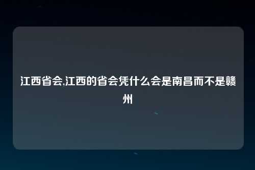 江西省会,江西的省会凭什么会是南昌而不是赣州