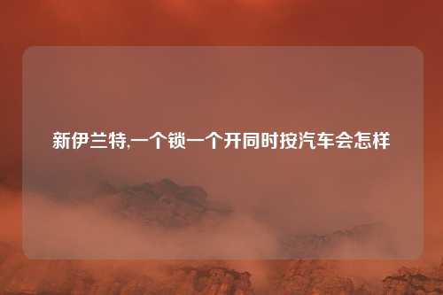 新伊兰特,一个锁一个开同时按汽车会怎样