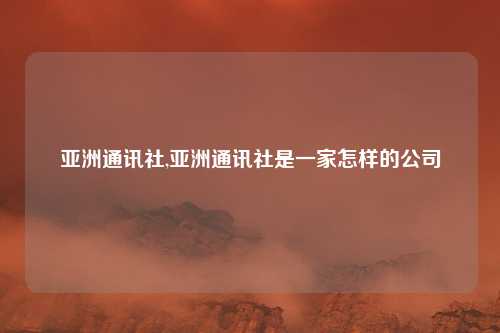 亚洲通讯社,亚洲通讯社是一家怎样的公司