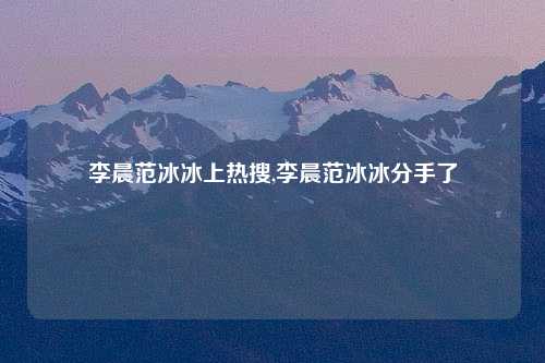 李晨范冰冰上热搜,李晨范冰冰分手了