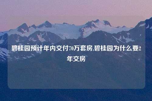 碧桂园预计年内交付70万套房,碧桂园为什么要2年交房