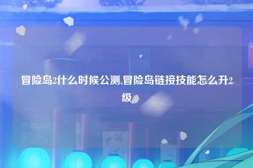 冒险岛2什么时候公测,冒险岛链接技能怎么升2级