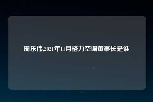 周乐伟,2021年11月格力空调董事长是谁