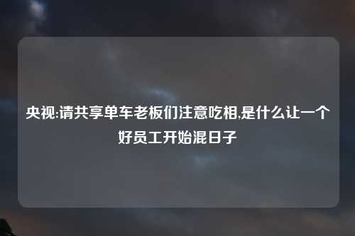 央视:请共享单车老板们注意吃相,是什么让一个好员工开始混日子