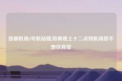 首都机场3号航站楼,如果晚上十二点到机场但不想住宾馆
