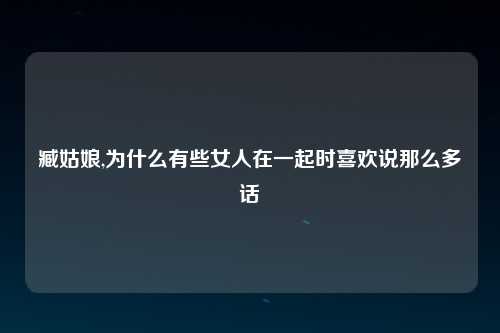 臧姑娘,为什么有些女人在一起时喜欢说那么多话