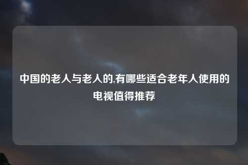 中国的老人与老人的,有哪些适合老年人使用的电视值得推荐