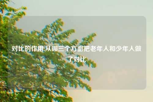 对比的作用,从哪三个方面把老年人和少年人做了对比
