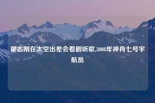 翟志刚在太空出差会看剧听歌,3008年神舟七号宇航员