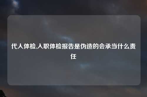 代人体检,入职体检报告是伪造的会承当什么责任