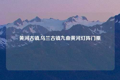 黄河古镇,乌兰古镇九曲黄河灯阵门票