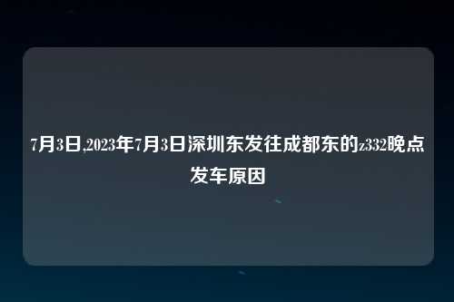 7月3日,2023年7月3日深圳东发往成都东的z332晚点发车原因