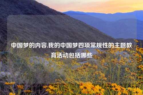 中国梦的内容,我的中国梦四项常规性的主题教育活动包括哪些