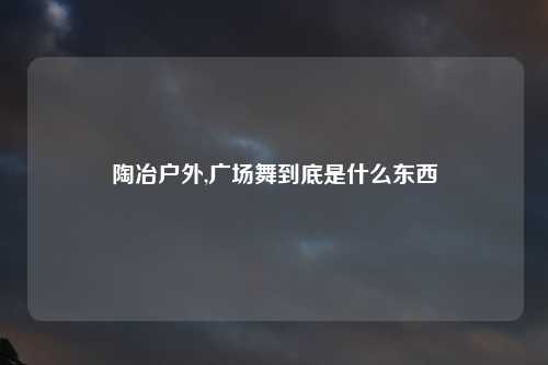 陶冶户外,广场舞到底是什么东西