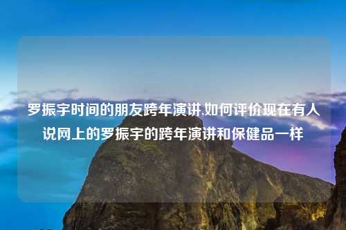 罗振宇时间的朋友跨年演讲,如何评价现在有人说网上的罗振宇的跨年演讲和保健品一样