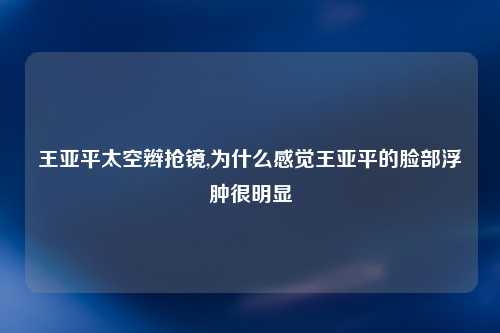 王亚平太空辫抢镜,为什么感觉王亚平的脸部浮肿很明显