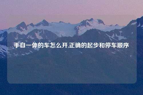 手自一体的车怎么开,正确的起步和停车顺序
