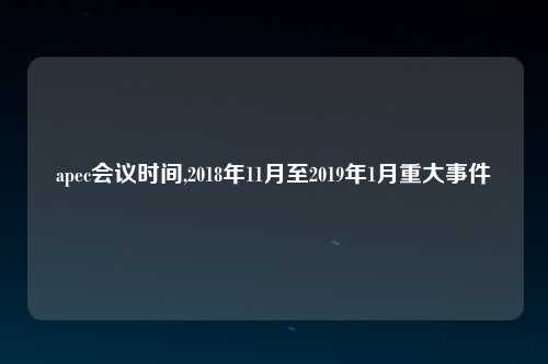 apec会议时间,2018年11月至2019年1月重大事件
