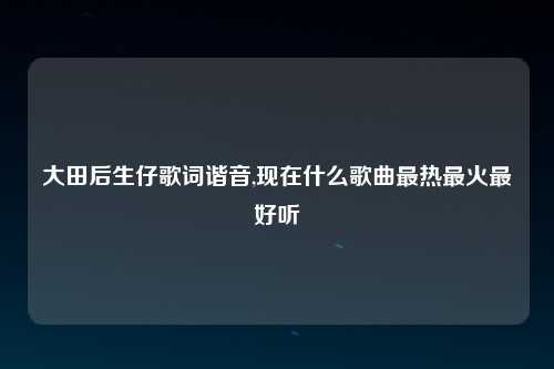 大田后生仔歌词谐音,现在什么歌曲最热最火最好听