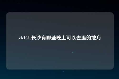 .cfc108.,长沙有哪些晚上可以去逛的地方