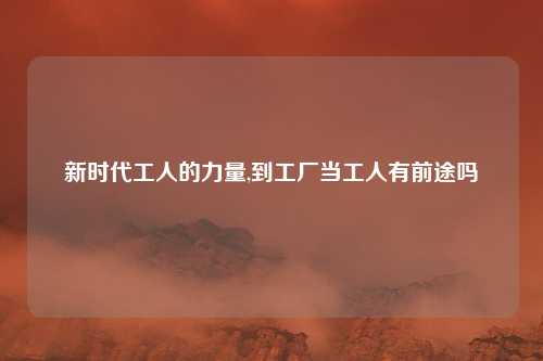 新时代工人的力量,到工厂当工人有前途吗
