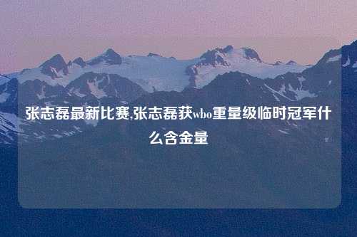 张志磊最新比赛,张志磊获wbo重量级临时冠军什么含金量
