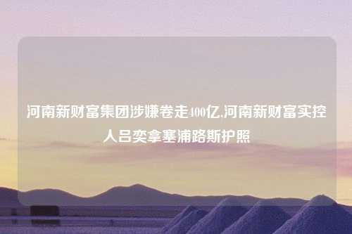 河南新财富集团涉嫌卷走400亿,河南新财富实控人吕奕拿塞浦路斯护照