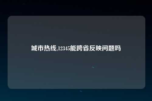 城市热线,12345能跨省反映问题吗