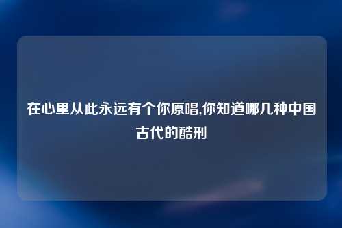 在心里从此永远有个你原唱,你知道哪几种中国古代的酷刑
