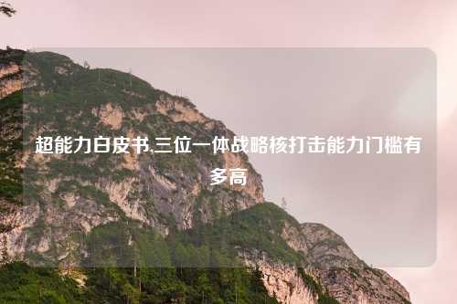 超能力白皮书,三位一体战略核打击能力门槛有多高