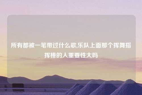 所有都被一笔带过什么歌,乐队上面那个挥舞指挥棒的人重要性大吗