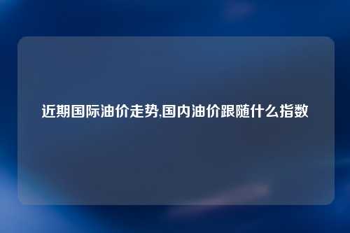 近期国际油价走势,国内油价跟随什么指数