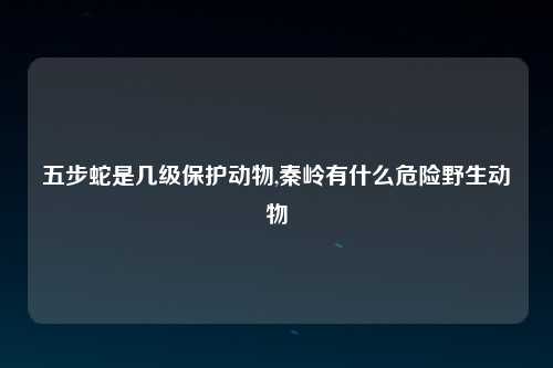 五步蛇是几级保护动物,秦岭有什么危险野生动物