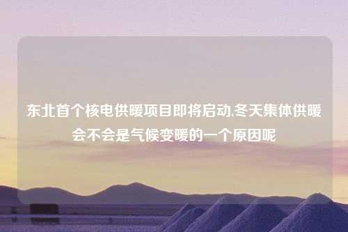 东北首个核电供暖项目即将启动,冬天集体供暖会不会是气候变暖的一个原因呢