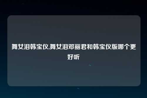 舞女泪韩宝仪,舞女泪邓丽君和韩宝仪版哪个更好听