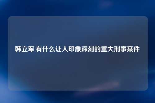 韩立军,有什么让人印象深刻的重大刑事案件