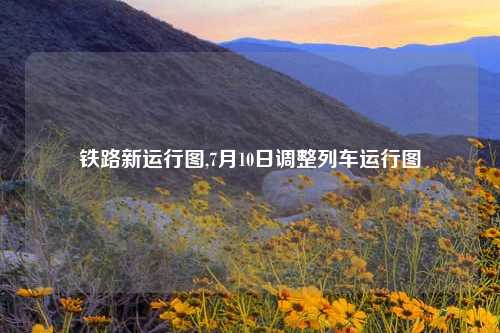 铁路新运行图,7月10日调整列车运行图