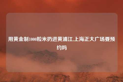用黄金制1000粒米扔进黄浦江,上海正大广场要预约吗