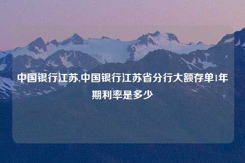 中国银行江苏,中国银行江苏省分行大额存单1年期利率是多少