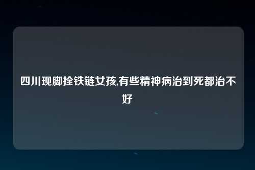 四川现脚拴铁链女孩,有些精神病治到死都治不好