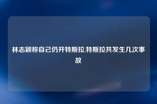 林志颖称自己仍开特斯拉,特斯拉共发生几次事故