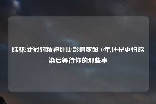 陆林:新冠对精神健康影响或超10年,还是更怕感染后等待你的那些事