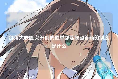 部落大联盟,尧开创的推举部落联盟首领的制度是什么