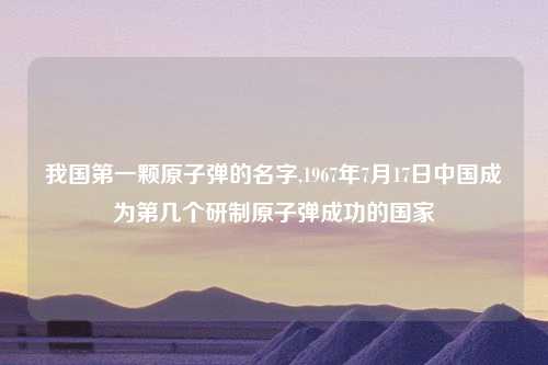 我国第一颗原子弹的名字,1967年7月17日中国成为第几个研制原子弹成功的国家