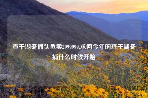 查干湖冬捕头鱼卖2999999,求问今年的查干湖冬捕什么时候开始