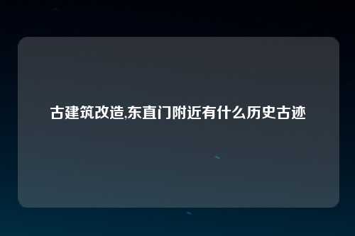 古建筑改造,东直门附近有什么历史古迹