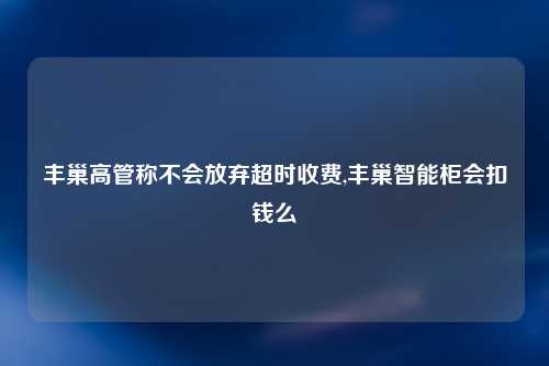 丰巢高管称不会放弃超时收费,丰巢智能柜会扣钱么